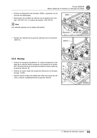 Touran 2003 ➤    3
                                                  Motor diésel de 4 cilindros (2 válvulas) 02.2003

– Colocar el dispositivo de montaje -2036- y ajustarlo a la al-
   tura de los espárragos.                                               2036

– Desmontar los muelles de válvula con la palanca de mon-
   taje -VW 541/1A- y la pieza de presión -VW 541/5-.

     Nota
Las válvulas apoyan en la cabeza del pistón.


                                                                     VW 541/5      VW 541/1A
                                                                                                 N15-0259



– Extraer los retenes de la guía de válvulas con el extractor
   -3047 A-.
                                                                      3047A




                                                                                                 N15-0260
2.3.2 Montaje
– Colocar el manguito de plástico -A- sobre el respectivo vás-
                                                                                    3129
   tago de la válvula (dicho manguito va incluido en el recam-
   bio). De esta forma se evita que se dañe el nuevo retén de        B
   la guía de válvula -B-.
                                                                     A
– Colocar el nuevo retén de la guía de válvula en el útil para
   encajar -3129-.
– Aplicar aceite al labio de sellado del retén de la guía de vál-
   vula y colocar cuidadosamente la guía de válvula.

                                                                                                 N15-0261




                                                                    2 Mando de válvulas: reparar      55
 