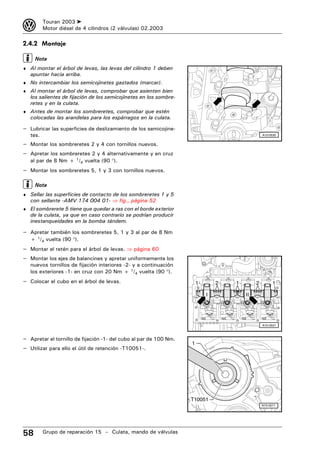 3         Touran 2003 ➤
          Motor diésel de 4 cilindros (2 válvulas) 02.2003

2.4.2 Montaje

     Nota
♦ Al montar el árbol de levas, las levas del cilindro 1 deben
   apuntar hacia arriba.
♦ No intercambiar los semicojinetes gastados (marcar).
♦ Al montar el árbol de levas, comprobar que asienten bien
   los salientes de fijación de los semicojinetes en los sombre-
   retes y en la culata.
♦ Antes de montar los sombreretes, comprobar que estén
   colocadas las arandelas para los espárragos en la culata.

– Lubricar las superficies de deslizamiento de los semicojine-
   tes.                                                                                         A15-0530


– Montar los sombreretes 2 y 4 con tornillos nuevos.
– Apretar los sombreretes 2 y 4 alternativamente y en cruz
   al par de 8 Nm + 1/4 vuelta (90 °).
– Montar los sombreretes 5, 1 y 3 con tornillos nuevos.

     Nota
♦ Sellar las superficies de contacto de los sombreretes 1 y 5
   con sellante -AMV 174 004 01- ⇒ fig., página 52
♦ El sombrerete 5 tiene que quedar a ras con el borde exterior
   de la culata, ya que en caso contrario se podrían producir
   inestanqueidades en la bomba tándem.

– Apretar también los sombreretes 5, 1 y 3 al par de 8 Nm
   + 1/4 vuelta (90 °).
– Montar el retén para el árbol de levas. ⇒ página 60
– Montar los ejes de balancines y apretar uniformemente los
   nuevos tornillos de fijación interiores -2- y a continuación
   los exteriores -1- en cruz con 20 Nm + 1/4 vuelta (90 °).
– Colocar el cubo en el árbol de levas.                                1       2   1        2         1

                                                                           I           II




                                                                                                A15-0531



– Apretar el tornillo de fijación -1- del cubo al par de 100 Nm.
                                                                   1
– Utilizar para ello el útil de retención -T10051-.




                                                                   T10051
                                                                                                N15-0271




58        Grupo de reparación 15 – Culata, mando de válvulas
 