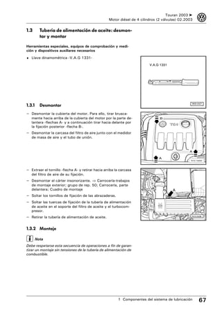 Touran 2003 ➤     3
                                                    Motor diésel de 4 cilindros (2 válvulas) 02.2003

1.3       Tubería de alimentación de aceite: desmon-
          tar y montar

Herramientas especiales, equipos de comprobación y medi-
ción y dispositivos auxiliares necesarios
♦ Llave dinamométrica -V.A.G 1331-

                                                                           V.A.G 1331




                                                                                                   W00-0427
1.3.1     Desmontar
– Desmontar la cubierta del motor. Para ello, tirar brusca-
   mente hacia arriba de la cubierta del motor por la parte de-                  B
   lantera -flechas A- y a continuación tirar hacia delante por
   la fijación posterior -flecha B-.
– Desmontar la carcasa del filtro de aire junto con el medidor
   de masa de aire y el tubo de unión.


                                                                                                  A

                                                                                A
                                                                                                   N10-10000




– Extraer el tornillo -flecha A- y retirar hacia arriba la carcasa
   del filtro de aire de su fijación.
– Desmontar el cárter insonorizante. ⇒ Carrocería-trabajos
   de montaje exterior; grupo de rep. 50; Carrocería, parte
   delantera; Cuadro de montaje                                                         A
– Soltar los tornillos de fijación de las abrazaderas.
– Soltar las tuercas de fijación de la tubería de alimentación
   de aceite en el soporte del filtro de aceite y el turbocom-
   presor.
– Retirar la tubería de alimentación de aceite.                                                    N10-0436




1.3.2 Montaje

        Nota
Debe respetarse esta secuencia de operaciones a fin de garan-
tizar un montaje sin tensiones de la tubería de alimentación de
combustible.




                                                         1 Componentes del sistema de lubricación        67
 