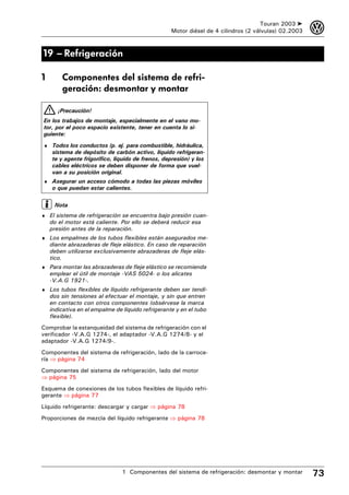 Touran 2003 ➤    3
                                                   Motor diésel de 4 cilindros (2 válvulas) 02.2003



19 – Refrigeración

1       Componentes del sistema de refri-
        geración: desmontar y montar

       ¡Precaución!
En los trabajos de montaje, especialmente en el vano mo-
tor, por el poco espacio existente, tener en cuenta lo si-
guiente:
♦ Todos los conductos (p. ej. para combustible, hidráulica,
    sistema de depósito de carbón activo, líquido refrigeran-
    te y agente frigorífico, líquido de frenos, depresión) y los
    cables eléctricos se deben disponer de forma que vuel-
    van a su posición original.
♦ Asegurar un acceso cómodo a todas las piezas móviles
    o que puedan estar calientes.

     Nota
♦ El sistema de refrigeración se encuentra bajo presión cuan-
    do el motor está caliente. Por ello se deberá reducir esa
    presión antes de la reparación.
♦ Los empalmes de los tubos flexibles están asegurados me-
    diante abrazaderas de fleje elástico. En caso de reparación
    deben utilizarse exclusivamente abrazaderas de fleje elás-
    tico.
♦ Para montar las abrazaderas de fleje elástico se recomienda
    emplear el útil de montaje -VAS 5024- o los alicates
    -V.A.G 1921-.
♦ Los tubos flexibles de líquido refrigerante deben ser tendi-
    dos sin tensiones al efectuar el montaje, y sin que entren
    en contacto con otros componentes (obsérvese la marca
    indicativa en el empalme de líquido refrigerante y en el tubo
    flexible).
Comprobar la estanqueidad del sistema de refrigeración con el
verificador -V.A.G 1274-, el adaptador -V.A.G 1274/8- y el
adaptador -V.A.G 1274/9-.
Componentes del sistema de refrigeración, lado de la carroce-
ría ⇒ página 74
Componentes del sistema de refrigeración, lado del motor
⇒ página 75
Esquema de conexiones de los tubos flexibles de líquido refri-
gerante ⇒ página 77
Líquido refrigerante: descargar y cargar ⇒ página 78
Proporciones de mezcla del líquido refrigerante ⇒ página 78




                                1 Componentes del sistema de refrigeración: desmontar y montar        73
 