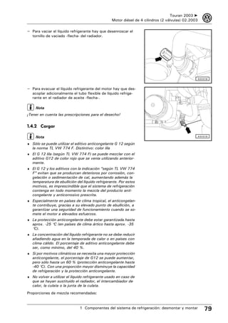 Touran 2003 ➤       3
                                                  Motor diésel de 4 cilindros (2 válvulas) 02.2003

– Para vaciar el líquido refrigerante hay que desenroscar el
   tornillo de vaciado -flecha- del radiador.




                                                                                                     A10-0118



– Para evacuar el líquido refrigerante del motor hay que des-
   acoplar adicionalmente el tubo flexible de líquido refrige-
   rante en el radiador de aceite -flecha-.

     Nota
¡Tener en cuenta las prescripciones para el desecho!


1.4.2 Cargar

     Nota                                                                                            A10-0119


♦ Sólo se puede utilizar el aditivo anticongelante G 12 según
   la norma TL VW 774 F. Distintivo: color lila
♦ El G 12 lila (según TL VW 774 F) se puede mezclar con el
   aditivo G12 de color rojo que se venía utilizando anterior-
   mente.
♦ El G 12 y los aditivos con la indicación “según TL VW 774
   F” evitan que se produzcan deterioros por corrosión, con-
   gelación o sedimentación de cal, aumentando además la
   temperatura de ebullición del líquido refrigerante. Por estos
   motivos, es imprescindible que el sistema de refrigeración
   contenga en todo momento la mezcla del producto anti-
   congelante y anticorrosivo prescrita.
♦ Especialmente en países de clima tropical, el anticongelan-
   te contribuye, gracias a su elevado punto de ebullición, a
   garantizar una seguridad de funcionamiento cuando se so-
   mete el motor a elevados esfuerzos.
♦ La protección anticongelante debe estar garantizada hasta
   aprox. -25 °C (en países de clima ártico hasta aprox. -35
   °C).
♦ La concentración del líquido refrigerante no se debe reducir
   añadiendo agua en la temporada de calor o en países con
   clima cálido. El porcentaje de aditivo anticongelante debe
   ser, como mínimo, del 40 %.
♦ Si por motivos climáticos se necesita una mayor protección
   anticongelante, el porcentaje de G12 se puede aumentar,
   pero sólo hasta un 60 % (protección anticongelante hasta
   -40 °C). Con una proporción mayor disminuye la capacidad
   de refrigeración y la protección anticongelante.
♦ No volver a utilizar el líquido refrigerante usado en caso de
   que se hayan sustituido el radiador, el intercambiador de
   calor, la culata o la junta de la culata.
Proporciones de mezcla recomendadas:


                               1 Componentes del sistema de refrigeración: desmontar y montar             79
 