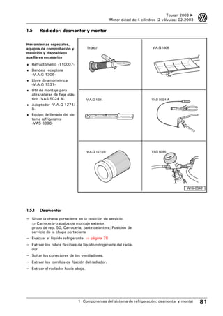 Touran 2003 ➤    3
                                                    Motor diésel de 4 cilindros (2 válvulas) 02.2003

1.5       Radiador: desmontar y montar

Herramientas especiales,
equipos de comprobación y           T10007                                  V.A.G 1306
medición y dispositivos
auxiliares necesarios
♦ Refractómetro -T10007-
♦ Bandeja receptora
   -V.A.G 1306-
♦ Llave dinamométrica
   -V.A.G 1331-
♦ Útil de montaje para
   abrazaderas de fleje elás-
   tico -VAS 5024 A-                V.A.G 1331                              VAS 5024 A
♦ Adaptador -V.A.G 1274/
   8-
♦ Equipo de llenado del sis-
   tema refrigerante
   -VAS 6096-




                                    V.A.G 1274/8                            VAS 6096




                                                                                                W19-0042




1.5.1     Desmontar
– Situar la chapa portacierre en la posición de servicio.
   ⇒ Carrocería-trabajos de montaje exterior;
   grupo de rep. 50; Carrocería, parte delantera; Posición de
   servicio de la chapa portacierre
– Evacuar el líquido refrigerante. ⇒ página 78
– Extraer los tubos flexibles de líquido refrigerante del radia-
   dor.
– Soltar los conectores de los ventiladores.
– Extraer los tornillos de fijación del radiador.
– Extraer el radiador hacia abajo.




                                1 Componentes del sistema de refrigeración: desmontar y montar         81
 