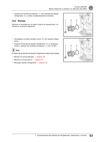Touran 2003 ➤    3
                                                 Motor diésel de 4 cilindros (2 válvulas) 02.2003

– Extraer los tornillos de fijación -1- de la bomba de líquido
   refrigerante -2- y retirar cuidadosamente la bomba.


1.6.2 Montaje                                                        1      2      3

Efectuar el montaje por el orden inverso de operaciones, te-
niendo en cuenta lo siguiente:



                                                                                                N19-0234



– Humedecer el anillo toroidal nuevo -3- con líquido refrige-
   rante.
– Colocar la bomba de líquido refrigerante -2- en el bloque
   motor y apretar los tornillos de fijación -1- con 15 Nm.          1      2      3

     Nota
El tapón de la bomba de líquido refrigerante indica hacia abajo.

– Montar la correa dentada. ⇒ página 38
– Montar la correa poli-V. ⇒ página 14                                                          N19-0234


– Recargar líquido refrigerante. ⇒ página 78




                               1 Componentes del sistema de refrigeración: desmontar y montar        83
 