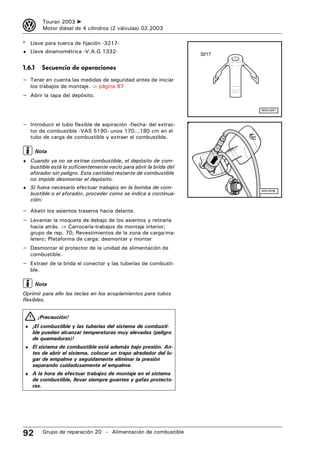 3         Touran 2003 ➤
          Motor diésel de 4 cilindros (2 válvulas) 02.2003

® Llave para tuerca de fijación -3217-
♦ Llave dinamométrica -V.A.G 1332-
                                                                    3217

1.6.1     Secuencia de operaciones
– Tener en cuenta las medidas de seguridad antes de iniciar
   los trabajos de montaje. ⇒ página 87
– Abrir la tapa del depósito.

                                                                           W00-0291



– Introducir el tubo flexible de aspiración -flecha- del extrac-
   tor de combustible -VAS 5190- unos 170...180 cm en el
   tubo de carga de combustible y extraer el combustible.

        Nota
♦ Cuando ya no se extrae combustible, el depósito de com-
   bustible está lo suficientemente vacío para abrir la brida del
   aforador sin peligro. Esta cantidad restante de combustible
   no impide desmontar el depósito.
♦ Si fuera necesario efectuar trabajos en la bomba de com-
                                                                           N20-0538
   bustible o el aforador, proceder como se indica a continua-
   ción:

– Abatir los asientos traseros hacia delante.
– Levantar la moqueta de debajo de los asientos y retirarla
   hacia atrás. ⇒ Carrocería-trabajos de montaje interior;
   grupo de rep. 70; Revestimientos de la zona de carga/ma-
   letero; Plataforma de carga: desmontar y montar
– Desmontar el protector de la unidad de alimentación de
   combustible.
– Extraer de la brida el conector y las tuberías de combusti-
   ble.

        Nota
Oprimir para ello las teclas en los acoplamientos para tubos
flexibles.


        ¡Precaución!
♦ ¡El combustible y las tuberías del sistema de combusti-
    ble pueden alcanzar temperaturas muy elevadas (peligro
    de quemaduras)!
♦ El sistema de combustible está además bajo presión. An-
    tes de abrir el sistema, colocar un trapo alrededor del lu-
    gar de empalme y seguidamente eliminar la presión
    separando cuidadosamente el empalme.
♦ A la hora de efectuar trabajos de montaje en el sistema
    de combustible, llevar siempre guantes y gafas protecto-
    ras.




92        Grupo de reparación 20 – Alimentación de combustible
 