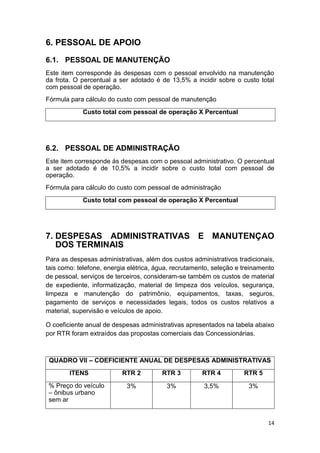 14
6. PESSOAL DE APOIO
6.1. PESSOAL DE MANUTENÇÃO
Este item corresponde às despesas com o pessoal envolvido na manutenção
da frota. O percentual a ser adotado é de 13,5% a incidir sobre o custo total
com pessoal de operação.
Fórmula para cálculo do custo com pessoal de manutenção
Custo total com pessoal de operação X Percentual
6.2. PESSOAL DE ADMINISTRAÇÃO
Este item corresponde ás despesas com o pessoal administrativo. O percentual
a ser adotado é de 10,5% a incidir sobre o custo total com pessoal de
operação.
Fórmula para cálculo do custo com pessoal de administração
Custo total com pessoal de operação X Percentual
7. DESPESAS ADMINISTRATIVAS E MANUTENÇAO
DOS TERMINAIS
Para as despesas administrativas, além dos custos administrativos tradicionais,
tais como: telefone, energia elétrica, água, recrutamento, seleção e treinamento
de pessoal, serviços de terceiros, consideram-se também os custos de material
de expediente, informatização, material de limpeza dos veículos, segurança,
limpeza e manutenção do patrimônio, equipamentos, taxas, seguros,
pagamento de serviços e necessidades legais, todos os custos relativos a
material, supervisão e veículos de apoio.
O coeficiente anual de despesas administrativas apresentados na tabela abaixo
por RTR foram extraídos das propostas comerciais das Concessionárias.
QUADRO VII – COEFICIENTE ANUAL DE DESPESAS ADMINISTRATIVAS
ITENS RTR 2 RTR 3 RTR 4 RTR 5
% Preço do veículo
– ônibus urbano
sem ar
3% 3% 3,5% 3%
 