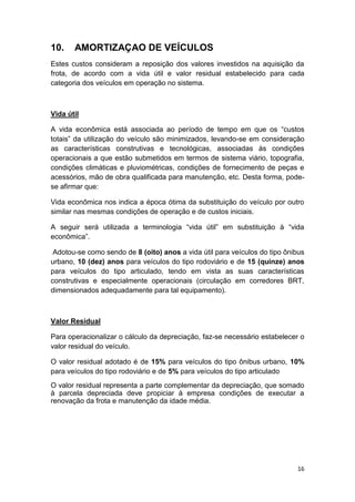 16
10. AMORTIZAÇAO DE VEÍCULOS
Estes custos consideram a reposição dos valores investidos na aquisição da
frota, de acordo com a vida útil e valor residual estabelecido para cada
categoria dos veículos em operação no sistema.
Vida útil
A vida econômica está associada ao período de tempo em que os “custos
totais” da utilização do veículo são minimizados, levando-se em consideração
as características construtivas e tecnológicas, associadas às condições
operacionais a que estão submetidos em termos de sistema viário, topografia,
condições climáticas e pluviométricas, condições de fornecimento de peças e
acessórios, mão de obra qualificada para manutenção, etc. Desta forma, pode-
se afirmar que:
Vida econômica nos indica a época ótima da substituição do veículo por outro
similar nas mesmas condições de operação e de custos iniciais.
A seguir será utilizada a terminologia “vida útil” em substituição à “vida
econômica”.
Adotou-se como sendo de 8 (oito) anos a vida útil para veículos do tipo ônibus
urbano, 10 (dez) anos para veículos do tipo rodoviário e de 15 (quinze) anos
para veículos do tipo articulado, tendo em vista as suas características
construtivas e especialmente operacionais (circulação em corredores BRT,
dimensionados adequadamente para tal equipamento).
Valor Residual
Para operacionalizar o cálculo da depreciação, faz-se necessário estabelecer o
valor residual do veículo.
O valor residual adotado é de 15% para veículos do tipo ônibus urbano, 10%
para veículos do tipo rodoviário e de 5% para veículos do tipo articulado
O valor residual representa a parte complementar da depreciação, que somado
à parcela depreciada deve propiciar à empresa condições de executar a
renovação da frota e manutenção da idade média.
 