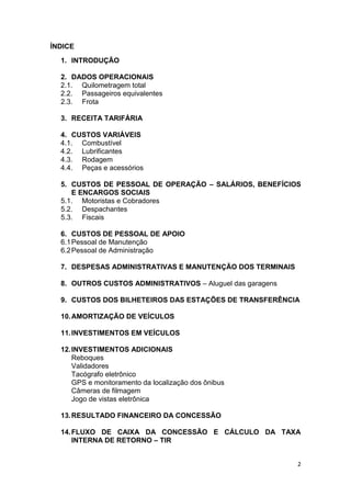 2
ÍNDICE
1. INTRODUÇÃO
2. DADOS OPERACIONAIS
2.1. Quilometragem total
2.2. Passageiros equivalentes
2.3. Frota
3. RECEITA TARIFÁRIA
4. CUSTOS VARIÁVEIS
4.1. Combustível
4.2. Lubrificantes
4.3. Rodagem
4.4. Peças e acessórios
5. CUSTOS DE PESSOAL DE OPERAÇÃO – SALÁRIOS, BENEFÍCIOS
E ENCARGOS SOCIAIS
5.1. Motoristas e Cobradores
5.2. Despachantes
5.3. Fiscais
6. CUSTOS DE PESSOAL DE APOIO
6.1Pessoal de Manutenção
6.2Pessoal de Administração
7. DESPESAS ADMINISTRATIVAS E MANUTENÇÃO DOS TERMINAIS
8. OUTROS CUSTOS ADMINISTRATIVOS – Aluguel das garagens
9. CUSTOS DOS BILHETEIROS DAS ESTAÇÕES DE TRANSFERÊNCIA
10.AMORTIZAÇÃO DE VEÍCULOS
11.INVESTIMENTOS EM VEÍCULOS
12.INVESTIMENTOS ADICIONAIS
Reboques
Validadores
Tacógrafo eletrônico
GPS e monitoramento da localização dos ônibus
Câmeras de filmagem
Jogo de vistas eletrônica
13.RESULTADO FINANCEIRO DA CONCESSÃO
14.FLUXO DE CAIXA DA CONCESSÃO E CÁLCULO DA TAXA
INTERNA DE RETORNO – TIR
 