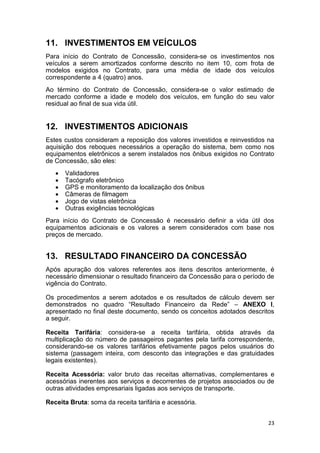 23
11. INVESTIMENTOS EM VEÍCULOS
Para início do Contrato de Concessão, considera-se os investimentos nos
veículos a serem amortizados conforme descrito no item 10, com frota de
modelos exigidos no Contrato, para uma média de idade dos veículos
correspondente a 4 (quatro) anos.
Ao término do Contrato de Concessão, considera-se o valor estimado de
mercado conforme a idade e modelo dos veículos, em função do seu valor
residual ao final de sua vida útil.
12. INVESTIMENTOS ADICIONAIS
Estes custos consideram a reposição dos valores investidos e reinvestidos na
aquisição dos reboques necessários a operação do sistema, bem como nos
equipamentos eletrônicos a serem instalados nos ônibus exigidos no Contrato
de Concessão, são eles:
 Validadores
 Tacógrafo eletrônico
 GPS e monitoramento da localização dos ônibus
 Câmeras de filmagem
 Jogo de vistas eletrônica
 Outras exigências tecnológicas
Para início do Contrato de Concessão é necessário definir a vida útil dos
equipamentos adicionais e os valores a serem considerados com base nos
preços de mercado.
13. RESULTADO FINANCEIRO DA CONCESSÃO
Após apuração dos valores referentes aos itens descritos anteriormente, é
necessário dimensionar o resultado financeiro da Concessão para o período de
vigência do Contrato.
Os procedimentos a serem adotados e os resultados de cálculo devem ser
demonstrados no quadro “Resultado Financeiro da Rede” – ANEXO I,
apresentado no final deste documento, sendo os conceitos adotados descritos
a seguir.
Receita Tarifária: considera-se a receita tarifária, obtida através da
multiplicação do número de passageiros pagantes pela tarifa correspondente,
considerando-se os valores tarifários efetivamente pagos pelos usuários do
sistema (passagem inteira, com desconto das integrações e das gratuidades
legais existentes).
Receita Acessória: valor bruto das receitas alternativas, complementares e
acessórias inerentes aos serviços e decorrentes de projetos associados ou de
outras atividades empresariais ligadas aos serviços de transporte.
Receita Bruta: soma da receita tarifária e acessória.
 