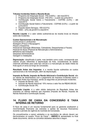 24
Tributos Incidentes Sobre a Receita Bruta:
 Programa de Integração Social - PIS (0,65%) – até maio/2013
 Programa de Integração Social - PIS (0%) – a partir de junho/2013
 Contribuição Social Sobre o Faturamento - COFINS (3,0%) – até
maio/2013
 Contribuição Social Sobre o Faturamento - COFINS (0,0%) – a partir de
junho/2013
 Imposto Sobre Serviços - ISS (0,01%)
 INSS – (2%) de jan/2013 a dez/2014
Receita Líquida: é o valor obtido subtraindo-se da receita bruta os tributos
sobre ela incidentes.
Custos Operacionais e de Manutenção:
Combustível e Lubrificantes
Rodagem (Pneus e Recapagem)
Peças e Acessórios
Pessoal de Operação (Motoristas, Cobradores, Despachantes e Fiscais)
Pessoal de Apoio (Pessoal de Manutenção e Administrativo)
Bilheteiros das Estações
Despesas Administrativas
Garagem e instalações
Depreciação: classificada à parte, mas também como custo, corresponde aos
valores anuais referentes à depreciação da frota, considerando as idades
máximas admitidas para cada tipo veículo e a manutenção da idade média da
frota igual a 4 anos ao longo da concessão.
Resultado Antes dos Impostos: é a receita líquida subtraídos os custos
operacionais e de manutenção, além da depreciação.
Imposto de Renda, Imposto de Renda Adicional e Contribuição Social: são
os valores de desembolsos com o pagamento de impostos incidentes sobre o
Resultado Antes dos Impostos, sendo os seguintes os percentuais incidentes:
 Imposto de Renda: 15%;
 Imposto de Renda Adicional: 10% menos o valor fixo de R$240.000,00;
 Contribuição Social: 9%.
Resultado Líquido: é o valor obtido deduzindo do Resultado Antes dos
Impostos os valores relativos aos impostos (Imposto de Renda, Imposto de
Renda Adicional e Contribuição Social).
14. FLUXO DE CAIXA DA CONCESSÃO E TAXA
INTERNA DE RETORNO
O fluxo de caixa é um recurso fundamental para os gestores analisarem a
movimentação financeira (as entradas e saídas de recursos financeiros)
durante o período de vigência do Contrato de Concessão.
Os procedimentos a serem adotados e os resultados de cálculo devem ser
demonstrados no quadro “Fluxo de Caixa” – ANEXO II, apresentado no final
deste documento, sendo os conceitos adotados descritos a seguir.
 