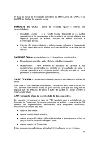 25
O fluxo de caixa da Concessão considera as ENTRADAS DE CAIXA e as
SAIDAS de CAIXA, da seguinte forma:
ENTRADAS DE CAIXA - soma do resultado líquido e valores não
desembolsáveis
 Resultado Líquido – é a receita liquida deduzindo-se os custos
operacionais e de manutenção, a depreciação e os valores relativos aos
impostos (Imposto de Renda, Imposto de Renda Adicional e
Contribuição Social).
 Valores não desembolsáveis – valores anuais referente a depreciação
da frota, considerando as idades máximas admitidas para cada tipo de
veículo.
SAÍDAS DE CAIXA – soma do ônus da contrapartida e investimentos
 Ônus da contrapartida – valor ofertado pelo Concessionário
 Investimentos – valor investido na aquisição de veículos e nos
equipamentos embarcados de controle de arrecadação da tarifa e
controle operacional e monitoramento da localização dos ônibus, seus
periféricos e os softwares de gerenciamento.
SALDO DE CAIXA – resultante da diferença entre as entradas e as saídas de
caixa.
Com base no fluxo de caixa dimensionado calcula-se a Taxa interna de retorno
TIR, definida como sendo a taxa de juros que faz com que dois conjunto de
capitais (um de entradas de caixa e outro de Saídas de caixa) tenham o
mesmo valor atual.
A TIR representa a taxa de lucratividade do Concessionário.
Em seguida, compara-se o valor da TIR calculada com a estabelecida no
Contrato de Concessão. Ocorrendo variações na análise comparativa da TIR
deverão ser implementados mecanismos para reequilíbrio econômico-
financeiro do Contrato, são eles:
 reajuste das tarifas;
 revisar o subsidio extratarifário;
 revisar a carga tributária incidente tanto sobre a receita quanto sobre os
preços dos insumos utilizados pelo setor;
 revisar o prazo da Concessão.
Estes mecanismos poderão ser adotados individualmente ou em conjunto.
 