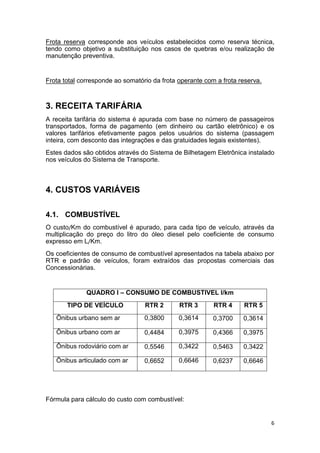6
Frota reserva corresponde aos veículos estabelecidos como reserva técnica,
tendo como objetivo a substituição nos casos de quebras e/ou realização de
manutenção preventiva.
Frota total corresponde ao somatório da frota operante com a frota reserva.
3. RECEITA TARIFÁRIA
A receita tarifária do sistema é apurada com base no número de passageiros
transportados, forma de pagamento (em dinheiro ou cartão eletrônico) e os
valores tarifários efetivamente pagos pelos usuários do sistema (passagem
inteira, com desconto das integrações e das gratuidades legais existentes).
Estes dados são obtidos através do Sistema de Bilhetagem Eletrônica instalado
nos veículos do Sistema de Transporte.
4. CUSTOS VARIÁVEIS
4.1. COMBUSTÍVEL
O custo/Km do combustível é apurado, para cada tipo de veículo, através da
multiplicação do preço do litro do óleo diesel pelo coeficiente de consumo
expresso em L/Km.
Os coeficientes de consumo de combustível apresentados na tabela abaixo por
RTR e padrão de veículos, foram extraídos das propostas comerciais das
Concessionárias.
QUADRO I – CONSUMO DE COMBUSTIVEL l/km
TIPO DE VEÍCULO RTR 2 RTR 3 RTR 4 RTR 5
Ônibus urbano sem ar 0,3800 0,3614 0,3700 0,3614
Ônibus urbano com ar 0,4484 0,3975 0,4366 0,3975
Ônibus rodoviário com ar 0,5546 0,3422 0,5463 0,3422
Ônibus articulado com ar 0,6652 0,6646 0,6237 0,6646
Fórmula para cálculo do custo com combustível:
 