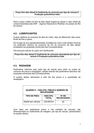 7
Preço litro óleo diesel X Coeficiente de consumo por tipo de veículo X
Produção quilométrica total
Para o preço unitário do litro do óleo diesel sugere-se adotar o valor médio de
compra levantada pela ANP – Agencia Nacional do Petróleo nos postos do Rio
de Janeiro.
4.2. LUBRIFICANTES
Custos relativos ao consumo de óleo de motor, óleo de diferencial, óleo caixa,
fluído de freio e graxa.
Em função de sua representatividade considera-se como custo destes insumos
um parâmetro máximo de consumo de 4% do consumo de óleo diesel,
embasado nas propostas comerciais das Concessionárias.
Fórmula para cálculo do custo com lubrificantes
Preço litro óleo diesel X Coeficiente de consumo equivalente por tipo de
veículo X Produção quilométrica total
4.3. RODAGEM
Parâmetros máximos para cada tipo de veiculo para cobrir os custos de
consumo de pneus e recapagem, obtidos através dos parâmetros descritos nas
propostas comerciais das Concessionárias.
O quadro abaixo demonstra a vida útil dos pneus e a quantidade de
recapagens.
QUADRO II – VIDA ÚTIL PNEUS E NÚMERO DE
RECAPAGENS
TIPO DE PNEU VIDA ÚTIL
TOTAL
No DE
RECAPAGENS
Radial sem câmara 120.000 Km 02
Com base nos parâmetros acima e nos modelos de veículos, são
dimensionados os coeficientes de rodagem, por tipo de veiculo, apresentados
no quadro abaixo:
 