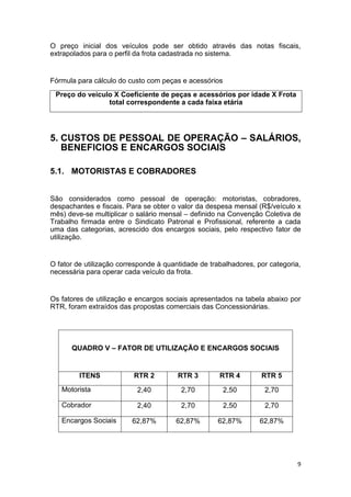 9
O preço inicial dos veículos pode ser obtido através das notas fiscais,
extrapolados para o perfil da frota cadastrada no sistema.
Fórmula para cálculo do custo com peças e acessórios
Preço do veiculo X Coeficiente de peças e acessórios por idade X Frota
total correspondente a cada faixa etária
5. CUSTOS DE PESSOAL DE OPERAÇÃO – SALÁRIOS,
BENEFICIOS E ENCARGOS SOCIAIS
5.1. MOTORISTAS E COBRADORES
São considerados como pessoal de operação: motoristas, cobradores,
despachantes e fiscais. Para se obter o valor da despesa mensal (R$/veículo x
mês) deve-se multiplicar o salário mensal – definido na Convenção Coletiva de
Trabalho firmada entre o Sindicato Patronal e Profissional, referente a cada
uma das categorias, acrescido dos encargos sociais, pelo respectivo fator de
utilização.
O fator de utilização corresponde à quantidade de trabalhadores, por categoria,
necessária para operar cada veículo da frota.
Os fatores de utilização e encargos sociais apresentados na tabela abaixo por
RTR, foram extraídos das propostas comerciais das Concessionárias.
QUADRO V – FATOR DE UTILIZAÇÃO E ENCARGOS SOCIAIS
ITENS RTR 2 RTR 3 RTR 4 RTR 5
Motorista 2,40 2,70 2,50 2,70
Cobrador 2,40 2,70 2,50 2,70
Encargos Sociais 62,87% 62,87% 62,87% 62,87%
 