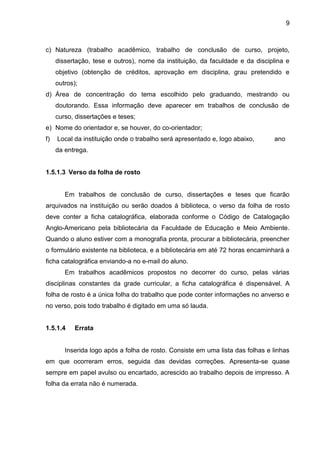 9

c) Natureza (trabalho acadêmico, trabalho de conclusão de curso, projeto,
dissertação, tese e outros), nome da instituição, da faculdade e da disciplina e
objetivo (obtenção de créditos, aprovação em disciplina, grau pretendido e
outros);
d) Área de concentração do tema escolhido pelo graduando, mestrando ou
doutorando. Essa informação deve aparecer em trabalhos de conclusão de
curso, dissertações e teses;
e) Nome do orientador e, se houver, do co-orientador;
f)

Local da instituição onde o trabalho será apresentado e, logo abaixo,

ano

da entrega.

1.5.1.3 Verso da folha de rosto

Em trabalhos de conclusão de curso, dissertações e teses que ficarão
arquivados na instituição ou serão doados à biblioteca, o verso da folha de rosto
deve conter a ficha catalográfica, elaborada conforme o Código de Catalogação
Anglo-Americano pela bibliotecária da Faculdade de Educação e Meio Ambiente.
Quando o aluno estiver com a monografia pronta, procurar a bibliotecária, preencher
o formulário existente na biblioteca, e a bibliotecária em até 72 horas encaminhará a
ficha catalográfica enviando-a no e-mail do aluno.
Em trabalhos acadêmicos propostos no decorrer do curso, pelas várias
disciplinas constantes da grade curricular, a ficha catalográfica é dispensável. A
folha de rosto é a única folha do trabalho que pode conter informações no anverso e
no verso, pois todo trabalho é digitado em uma só lauda.

1.5.1.4

Errata

Inserida logo após a folha de rosto. Consiste em uma lista das folhas e linhas
em que ocorreram erros, seguida das devidas correções. Apresenta-se quase
sempre em papel avulso ou encartado, acrescido ao trabalho depois de impresso. A
folha da errata não é numerada.

 