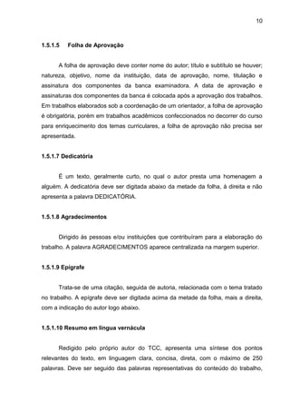 10

1.5.1.5

Folha de Aprovação

A folha de aprovação deve conter nome do autor; título e subtítulo se houver;
natureza, objetivo, nome da instituição, data de aprovação, nome, titulação e
assinatura dos componentes da banca examinadora. A data de aprovação e
assinaturas dos componentes da banca é colocada após a aprovação dos trabalhos.
Em trabalhos elaborados sob a coordenação de um orientador, a folha de aprovação
é obrigatória, porém em trabalhos acadêmicos confeccionados no decorrer do curso
para enriquecimento dos temas curriculares, a folha de aprovação não precisa ser
apresentada.

1.5.1.7 Dedicatória

É um texto, geralmente curto, no qual o autor presta uma homenagem a
alguém. A dedicatória deve ser digitada abaixo da metade da folha, à direita e não
apresenta a palavra DEDICATÓRIA.

1.5.1.8 Agradecimentos

Dirigido às pessoas e/ou instituições que contribuíram para a elaboração do
trabalho. A palavra AGRADECIMENTOS aparece centralizada na margem superior.

1.5.1.9 Epígrafe

Trata-se de uma citação, seguida de autoria, relacionada com o tema tratado
no trabalho. A epígrafe deve ser digitada acima da metade da folha, mais a direita,
com a indicação do autor logo abaixo.

1.5.1.10 Resumo em língua vernácula

Redigido pelo próprio autor do TCC, apresenta uma síntese dos pontos
relevantes do texto, em linguagem clara, concisa, direta, com o máximo de 250
palavras. Deve ser seguido das palavras representativas do conteúdo do trabalho,

 