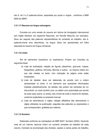 11

isto é, de 3 a 5 palavras-chave, separadas por ponto e vírgula , conforme a NBR
6028 da ABNT.

1.5.1.11 Resumo em língua estrangeira

Consiste em uma versão do resumo em idioma de divulgação internacional
(em inglês Abstract, em espanhol Resumen, em francês Résumé, por exemplo).
Deve ser seguido das palavras representativas do conteúdo do trabalho, isto é,
palavras-chave e/ou descritores, na língua. Deve ser apresentado em folha
separada do resumo em língua vernácula.

1.5.1.12 Listas

Rol de elementos ilustrativos ou explicativos. Podem ser incluídas as
seguintes listas:
a) Lista de ilustrações: relação de figuras (desenhos, gravuras, mapas,
fotografias), gráficos, fórmulas, lâminas e outros, na mesma ordem em
que são citadas no texto, com indicação da página onde estão
localizadas;
b) Lista de tabelas: deve ser elaborada de acordo com a ordem
apresentada no texto: é um elemento que apresenta informações
tratadas estatisticamente. As tabelas não podem ser extraídas de um
documento: ou você constrói uma, ou obtém uma autorização por escrito
do autor para usá-la, ou ainda, cita a fonte de onde a mesma foi retirada,
conforme explicitado no presente manual;
c) Lista de abreviaturas e siglas: relação alfabética das abreviaturas e
siglas utilizadas na publicação, seguidas das palavras ou expressões a
que correspondem, grafadas por extenso.

1.5.1.13 Sumário

Elaborado conforme as orientações da NBR 6027: Sumário (2003). Havendo
mais de um volume, deve-se incluir um sumário completo do trabalho de cada
volume. Consiste na enumeração das divisões, seções e outras partes do trabalho,

 
