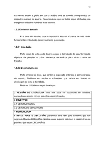 12

na mesma ordem e grafia em que a matéria nele se sucede, acompanhado do
respectivo número da página. Recomenda-se que os títulos sejam alinhados pela
margem do indicativo numérico mais extenso.

1.5.2 Elementos textuais

É a parte do trabalho onde é exposto o assunto. Consiste de três partes
fundamentais: introdução, desenvolvimento e conclusão.

1.5.2.1 Introdução

Parte inicial do texto, onde devem constar a delimitação do assunto tratado,
objetivos da pesquisa e outros elementos necessários para situar o tema do
trabalho.

1.5.2.2 Desenvolvimento

Parte principal do texto, que contém a exposição ordenada e pormenorizada
do assunto. Divide-se em seções e subseções, que variam em função da
abordagem do tema e do método.
Deve ser dividido nas seguintes etapas:

2 REVISÃO DE LITERATURA (este item pode ser subdividido em subitens,
nomeados de acordo com os assuntos a serem tratados)
3 OBJETIVOS
3.1 OBJETIVO GERAL
3.2 OBJETIVOS ESPECÍFICOS
4 METODOLOGIA
5 RESULTADOS E DISCUSSÃO (considerar este item para trabalhos que não
sejam de Revisão Bibliográfica. Nestes casos, suprimir este item e passar direto ao
próximo, qual seja CONCLUSÃO).

 