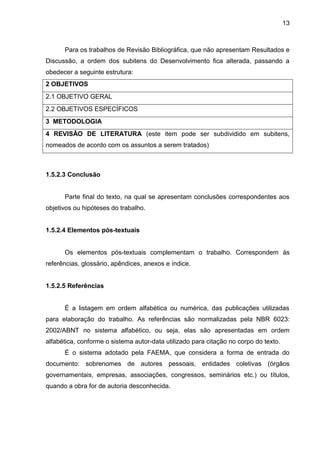 13

Para os trabalhos de Revisão Bibliográfica, que não apresentam Resultados e
Discussão, a ordem dos subitens do Desenvolvimento fica alterada, passando a
obedecer a seguinte estrutura:
2 OBJETIVOS
2.1 OBJETIVO GERAL
2.2 OBJETIVOS ESPECÍFICOS
3 METODOLOGIA
4 REVISÃO DE LITERATURA (este item pode ser subdividido em subitens,
nomeados de acordo com os assuntos a serem tratados)

1.5.2.3 Conclusão

Parte final do texto, na qual se apresentam conclusões correspondentes aos
objetivos ou hipóteses do trabalho.

1.5.2.4 Elementos pós-textuais

Os elementos pós-textuais complementam o trabalho. Correspondem às
referências, glossário, apêndices, anexos e índice.

1.5.2.5 Referências

É a listagem em ordem alfabética ou numérica, das publicações utilizadas
para elaboração do trabalho. As referências são normalizadas pela NBR 6023:
2002/ABNT no sistema alfabético, ou seja, elas são apresentadas em ordem
alfabética, conforme o sistema autor-data utilizado para citação no corpo do texto.
É o sistema adotado pela FAEMA, que considera a forma de entrada do
documento: sobrenomes de autores pessoais, entidades coletivas (órgãos
governamentais, empresas, associações, congressos, seminários etc.) ou títulos,
quando a obra for de autoria desconhecida.

 