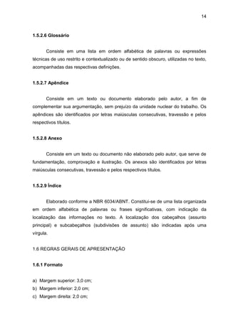 14

1.5.2.6 Glossário

Consiste em uma lista em ordem alfabética de palavras ou expressões
técnicas de uso restrito e contextualizado ou de sentido obscuro, utilizadas no texto,
acompanhadas das respectivas definições.

1.5.2.7 Apêndice

Consiste em um texto ou documento elaborado pelo autor, a fim de
complementar sua argumentação, sem prejuízo da unidade nuclear do trabalho. Os
apêndices são identificados por letras maiúsculas consecutivas, travessão e pelos
respectivos títulos.

1.5.2.8 Anexo

Consiste em um texto ou documento não elaborado pelo autor, que serve de
fundamentação, comprovação e ilustração. Os anexos são identificados por letras
maiúsculas consecutivas, travessão e pelos respectivos títulos.

1.5.2.9 Índice

Elaborado conforme a NBR 6034/ABNT. Constitui-se de uma lista organizada
em ordem alfabética de palavras ou frases significativas, com indicação da
localização das informações no texto. A localização dos cabeçalhos (assunto
principal) e subcabeçalhos (subdivisões de assunto) são indicadas após uma
vírgula.

1.6 REGRAS GERAIS DE APRESENTAÇÃO

1.6.1 Formato

a) Margem superior: 3,0 cm;
b) Margem inferior: 2,0 cm;
c) Margem direita: 2,0 cm;

 