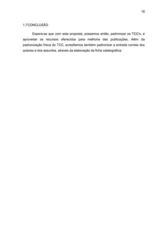 16

1.7 CONCLUSÃO
Espera-se que com esta proposta, possamos então, padronizar os TCC's, e
aproveitar os recursos oferecidos para melhoria das publicações. Além da
padronização física do TCC, acreditamos também padronizar a entrada correta dos
autores e dos assuntos, através da elaboração da ficha catalográfica.

 