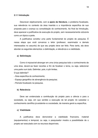 18

2.1.1 Introdução

Descrever objetivamente, com o apoio da literatura, o problema focalizado,
sua relevância no contexto da área inserida e a importância específica de sua
proposta para o avanço ou consolidação do conhecimento. Ao final da Introdução,
deve aparecer a justificativa de execução do projeto, sem necessariamente colocá-la
como um tópico a parte.
A justificativa constitui uma parte fundamental do projeto de pesquisa. É
nessa etapa que você convence o leitor (professor, examinador e demais
interessados no assunto) de que seu projeto deve ser feito. Para tanto, ela deve
abordar os seguintes elementos: a delimitação, a relevância e a viabilidade.

a) Delimitação

Como é impossível abranger em uma única pesquisa todo o conhecimento de
uma área, devem-se fazer recortes a fim de focalizar o tema, ou seja, selecionar
uma parte num todo. Delimitar, pois, é pôr limites.
O que delimitar?
- Área específica do conhecimento;
- Espaço geográfico de abrangência da pesquisa;
- Período focalizado na pesquisa.

b) Relevância

Deve ser evidenciada a contribuição do projeto para a ciência e para a
sociedade, ou seja, em que sentido a execução de tal projeto irá subsidiar o
conhecimento científico já existente e a sociedade, de maneira geral ou específica.

c) Viabilidade

A

justificativa

deve

demonstrar

a

viabilidade

financeira,

material

(equipamentos) e temporal, ou seja, o pesquisador mostra a possibilidade de o
projeto ser executado com os recursos disponíveis.

 