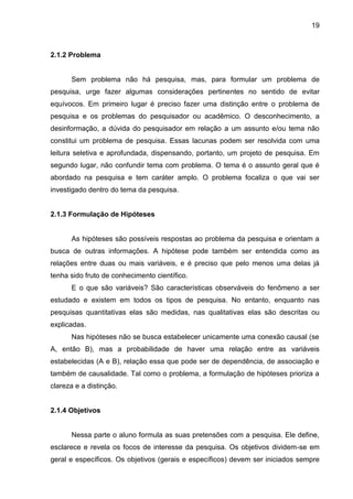 19

2.1.2 Problema

Sem problema não há pesquisa, mas, para formular um problema de
pesquisa, urge fazer algumas considerações pertinentes no sentido de evitar
equívocos. Em primeiro lugar é preciso fazer uma distinção entre o problema de
pesquisa e os problemas do pesquisador ou acadêmico. O desconhecimento, a
desinformação, a dúvida do pesquisador em relação a um assunto e/ou tema não
constitui um problema de pesquisa. Essas lacunas podem ser resolvida com uma
leitura seletiva e aprofundada, dispensando, portanto, um projeto de pesquisa. Em
segundo lugar, não confundir tema com problema. O tema é o assunto geral que é
abordado na pesquisa e tem caráter amplo. O problema focaliza o que vai ser
investigado dentro do tema da pesquisa.

2.1.3 Formulação de Hipóteses

As hipóteses são possíveis respostas ao problema da pesquisa e orientam a
busca de outras informações. A hipótese pode também ser entendida como as
relações entre duas ou mais variáveis, e é preciso que pelo menos uma delas já
tenha sido fruto de conhecimento científico.
E o que são variáveis? São características observáveis do fenômeno a ser
estudado e existem em todos os tipos de pesquisa. No entanto, enquanto nas
pesquisas quantitativas elas são medidas, nas qualitativas elas são descritas ou
explicadas.
Nas hipóteses não se busca estabelecer unicamente uma conexão causal (se
A, então B), mas a probabilidade de haver uma relação entre as variáveis
estabelecidas (A e B), relação essa que pode ser de dependência, de associação e
também de causalidade. Tal como o problema, a formulação de hipóteses prioriza a
clareza e a distinção.

2.1.4 Objetivos

Nessa parte o aluno formula as suas pretensões com a pesquisa. Ele define,
esclarece e revela os focos de interesse da pesquisa. Os objetivos dividem-se em
geral e específicos. Os objetivos (gerais e específicos) devem ser iniciados sempre

 