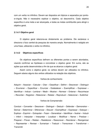 20

com um verbo no infinitivo. Devem ser dispostos em tópicos e separados por pontoe-vírgula. Não é necessário explicar o objetivo, só descrevê-lo. Cada objetivo
específico é uma meta a ser alcançada, e todas as metas contribuirão para atingir o
objetivo geral.

2.1.4.1 Objetivo geral

O objetivo geral relaciona-se diretamente ao problema. Ele esclarece e
direciona o foco central da pesquisa de maneira ampla. Normalmente é redigido em
uma frase, utilizando o verbo no infinitivo.

2.1.4.2

Objetivos específicos

Os objetivos específicos definem os diferentes pontos a serem abordados,
visando confirmar as hipóteses e concretizar o objetivo geral. Em suma, são as
ações que serão desenvolvidas a fim de que se alcance o objetivo geral.
Assim como o objetivo geral, os verbos devem ser utilizados no infinitivo.
Seguem abaixo alguns dos verbos utilizados na redação dos objetivos.
Verbos de conhecimento
Adquirir – Associar – Calcular – Citar – Classificar – Definir – Descrever – Distinguir
– Enumerar – Especificar – Enunciar - Estabelecer – Exemplificar – Expressar –
Identificar – Indicar – Lembrar – Medir – Mostrar – Nomear – Ordenar – Reconhecer
– Recordar – Registrar – Relacionar – Relatar – Reproduzir – Selecionar – Sublinhar
Verbos de Compreensão
Concluir – Converter – Descrever – Distinguir – Deduzir – Defender – Demonstrar –
Derivar – Determinar – Diferenciar – Discutir – Exemplificar – Expressar – Esboçar –
Explicar – Exprimir – Extrapolar – Fazer – Generalizar – Identificar – Ilustrar – Induzir
– Inferir – Interpolar – Interpretar – Localizar – Modificar – Narrar – Predizer –
Preparar – Prever – Relatar – Reelaborar – Reescrever – Reordenar – Reorganizar
– Representar – Revisar – Sumarizar – Traduzir – Transcrever – Transformar –
Transmitir

 