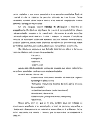 22

dados coletados, o que ocorre essencialmente na pesquisa quantitativa. Porém é
possível abordar o problema da pesquisa utilizando as duas formas. Faz-se
necessário, contudo, definir o que é método. Este pode ser compreendido como o
caminho a ser seguido na pesquisa.
Em uma pesquisa existem métodos de abordagem e métodos de
procedimento. O método de abordagem diz respeito à concepção teórica utilizada
pelo pesquisador, enquanto o de procedimento relaciona-se à maneira específica
pela qual o objeto será trabalhado durante o processo de pesquisa. Exemplos de
métodos de abordagem podem ser: hipotético dedutivo, indutivo, fenomenológico,
dialético, positivista, estruturalista. Exemplos de métodos de procedimentos podem
ser:histórico, estatístico, comparativo, observação, monográfico e experimental.
Os métodos de pesquisa e sua definição dependem do objeto e do tipo da
pesquisa. Os tipos mais comuns de pesquisa são:
• de campo;
• bibliográfica;
• descritiva;
• experimental.
Aliadas aos métodos estão às técnicas de pesquisa, que são os instrumentos
específicos que ajudam no alcance dos objetivos almejados.
As técnicas mais comuns são:
• questionários (instrumento de coleta de dados que dispensa
a presença do pesquisador);
• formulários (instrumento de coleta de dados com a presença
do pesquisador);
• entrevistas (estruturada ou não estruturada);
• levantamento documental;
• observacional (participante ou não participante);
• estatísticas.
Nessa parte, além do que já foi dito, também deve ser indicado às
amostragens (população a ser pesquisada), o local, os elementos relevantes, o
planejamento do experimento, os materiais a serem utilizados, à análise dos dados,
enfim, tudo aquilo que detalhe o caminho que se deve trilhar para concretizar a
pesquisa.

 