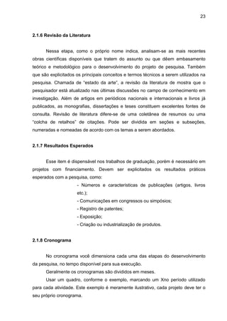 23

2.1.6 Revisão da Literatura

Nessa etapa, como o próprio nome indica, analisam-se as mais recentes
obras científicas disponíveis que tratem do assunto ou que dêem embasamento
teórico e metodológico para o desenvolvimento do projeto de pesquisa. Também
que são explicitados os principais conceitos e termos técnicos a serem utilizados na
pesquisa. Chamada de “estado da arte”, a revisão da literatura de mostra que o
pesquisador está atualizado nas últimas discussões no campo de conhecimento em
investigação. Além de artigos em periódicos nacionais e internacionais e livros já
publicados, as monografias, dissertações e teses constituem excelentes fontes de
consulta. Revisão de literatura difere-se de uma coletânea de resumos ou uma
“colcha de retalhos” de citações. Pode ser dividida em seções e subseções,
numeradas e nomeadas de acordo com os temas a serem abordados.

2.1.7 Resultados Esperados

Esse item é dispensável nos trabalhos de graduação, porém é necessário em
projetos com financiamento. Devem ser explicitados os resultados práticos
esperados com a pesquisa, como:
- Números e características de publicações (artigos, livros
etc.);
- Comunicações em congressos ou simpósios;
- Registro de patentes;
- Exposição;
- Criação ou industrialização de produtos.

2.1.8 Cronograma

No cronograma você dimensiona cada uma das etapas do desenvolvimento
da pesquisa, no tempo disponível para sua execução.
Geralmente os cronogramas são divididos em meses.
Usar um quadro, conforme o exemplo, marcando um Xno período utilizado
para cada atividade. Este exemplo é meramente ilustrativo, cada projeto deve ter o
seu próprio cronograma.

 