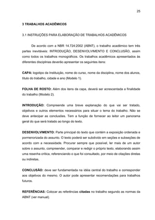 25

3 TRABALHOS ACADÊMICOS

3.1 INSTRUÇÕES PARA ELABORAÇÃO DE TRABALHOS ACADÊMICOS

De acordo com a NBR 14.724:2002 (ABNT), o trabalho acadêmico tem três
partes inevitáveis: INTRODUÇÃO, DESENVOLVIMENTO E CONCLUSÃO, assim
como todos os trabalhos monográficos. Os trabalhos acadêmicos apresentados às
diferentes disciplinas deverão apresentar os seguintes itens:

CAPA: logotipo da Instituição, nome do curso, nome da disciplina, nome dos alunos,
título do trabalho, cidade e ano (Modelo 1).

FOLHA DE ROSTO: Além dos itens da capa, deverá ser acrescentada a finalidade
do trabalho (Modelo 2).

INTRODUÇÃO: Compreende uma breve explanação do que vai ser tratado,
objetivos e outros elementos necessários para situar o tema do trabalho. Não se
deve antecipar as conclusões. Tem a função de fornecer ao leitor um panorama
geral do que será tratado ao longo do texto.

DESENVOLVIMENTO: Parte principal do texto que contém a exposição ordenada e
pormenorizada do assunto. O texto poderá ser subdivido em seções e subseções de
acordo com a necessidade. Procurar sempre que possível, ler mais de um autor
sobre o assunto, compreender, comparar e redigir o próprio texto, elaborando assim
uma resenha crítica, referenciando o que foi consultado, por meio de citações diretas
ou indiretas.

CONCLUSÃO: deve ser fundamentada na idéia central do trabalho e corresponder
aos objetivos do mesmo. O autor pode apresentar recomendações para trabalhos
futuros.

REFERÊNCIAS: Colocar as referências citadas no trabalho segundo as normas da
ABNT (ver manual).

 