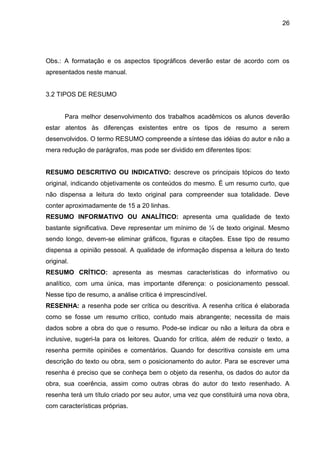 26

Obs.: A formatação e os aspectos tipográficos deverão estar de acordo com os
apresentados neste manual.

3.2 TIPOS DE RESUMO

Para melhor desenvolvimento dos trabalhos acadêmicos os alunos deverão
estar atentos às diferenças existentes entre os tipos de resumo a serem
desenvolvidos. O termo RESUMO compreende a síntese das idéias do autor e não a
mera redução de parágrafos, mas pode ser dividido em diferentes tipos:

RESUMO DESCRITIVO OU INDICATIVO: descreve os principais tópicos do texto
original, indicando objetivamente os conteúdos do mesmo. É um resumo curto, que
não dispensa a leitura do texto original para compreender sua totalidade. Deve
conter aproximadamente de 15 a 20 linhas.
RESUMO INFORMATIVO OU ANALÍTICO: apresenta uma qualidade de texto
bastante significativa. Deve representar um mínimo de ¼ de texto original. Mesmo
sendo longo, devem-se eliminar gráficos, figuras e citações. Esse tipo de resumo
dispensa a opinião pessoal. A qualidade de informação dispensa a leitura do texto
original.
RESUMO CRÍTICO: apresenta as mesmas características do informativo ou
analítico, com uma única, mas importante diferença: o posicionamento pessoal.
Nesse tipo de resumo, a análise crítica é imprescindível.
RESENHA: a resenha pode ser crítica ou descritiva. A resenha crítica é elaborada
como se fosse um resumo crítico, contudo mais abrangente; necessita de mais
dados sobre a obra do que o resumo. Pode-se indicar ou não a leitura da obra e
inclusive, sugeri-la para os leitores. Quando for crítica, além de reduzir o texto, a
resenha permite opiniões e comentários. Quando for descritiva consiste em uma
descrição do texto ou obra, sem o posicionamento do autor. Para se escrever uma
resenha é preciso que se conheça bem o objeto da resenha, os dados do autor da
obra, sua coerência, assim como outras obras do autor do texto resenhado. A
resenha terá um título criado por seu autor, uma vez que constituirá uma nova obra,
com características próprias.

 