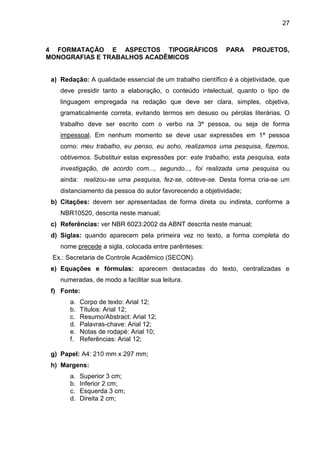 27

4 FORMATAÇÃO E ASPECTOS TIPOGRÁFICOS
MONOGRAFIAS E TRABALHOS ACADÊMICOS

PARA

PROJETOS,

a) Redação: A qualidade essencial de um trabalho científico é a objetividade, que
deve presidir tanto a elaboração, o conteúdo intelectual, quanto o tipo de
linguagem empregada na redação que deve ser clara, simples, objetiva,
gramaticalmente correta, evitando termos em desuso ou pérolas literárias. O
trabalho deve ser escrito com o verbo na 3ª pessoa, ou seja de forma
impessoal. Em nenhum momento se deve usar expressões em 1ª pessoa
como: meu trabalho, eu penso, eu acho, realizamos uma pesquisa, fizemos,
obtivemos. Substituir estas expressões por: este trabalho, esta pesquisa, esta
investigação, de acordo com..., segundo..., foi realizada uma pesquisa ou
ainda: realizou-se uma pesquisa, fez-se, obteve-se. Desta forma cria-se um
distanciamento da pessoa do autor favorecendo a objetividade;
b) Citações: devem ser apresentadas de forma direta ou indireta, conforme a
NBR10520, descrita neste manual;
c) Referências: ver NBR 6023:2002 da ABNT descrita neste manual;
d) Siglas: quando aparecem pela primeira vez no texto, a forma completa do
nome precede a sigla, colocada entre parênteses:
Ex.: Secretaria de Controle Acadêmico (SECON).
e) Equações e fórmulas: aparecem destacadas do texto, centralizadas e
numeradas, de modo a facilitar sua leitura.
f) Fonte:
a.
b.
c.
d.
e.
f.

Corpo de texto: Arial 12;
Títulos: Arial 12;
Resumo/Abstract: Arial 12;
Palavras-chave: Arial 12;
Notas de rodapé: Arial 10;
Referências: Arial 12;

g) Papel: A4: 210 mm x 297 mm;
h) Margens:
a.
b.
c.
d.

Superior 3 cm;
Inferior 2 cm;
Esquerda 3 cm;
Direita 2 cm;

 