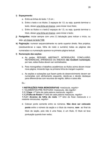 28

i) Espaçamento:
a. Entre as linhas do texto: 1,5 cm ;
b. Entre o texto e os títulos: 2 espaços de 1,5, ou seja, quando terminar o
texto, deixar uma linha em branco para iniciar novo título;
c. Entre os títulos e o texto:2 espaços de 1,5, ou seja, quando terminar o
título, deixar uma linha em branco para iniciar o texto;
j) Parágrafos: iniciar sempre com uma (1) tabulação para indicar o início, ou
seja, um toque na tecla TAB;
k) Paginação: numerar sequencialmente no canto superior direito. Nos projetos,
(excetuando-se a capa, folha de rosto e sumário) todas as páginas são
numeradas e a numeração aparece na primeira página textual.
l) Numeração das seções:
a. As partes: RESUMO, ABSTRACT, INTRODUÇÃO, CONCLUSÃO,
REFERÊNCIAS, APÊNDICES OU ANEXOS não recebem numeração,
por isso, estes títulos devem ser centralizados;
b. Para monografias e trabalhos acadêmicos os títulos acima devem iniciar
nova página, iniciando logo na primeira linha da margem superior.
c. As seções e subseções que fazem parte do desenvolvimento devem ser
numeradas com alinhamento esquerdo, dando-se o devido destaque
para diferenciá-las com recursos de negrito, itálico e caixa alta:
Ex.:
1 INSTRUÇÕES PARA MONOGRAFIAS <maiúscula, negrito>
1.1 ELEMENTOS PRÉ-TEXTUAIS <maiúscula, não negrito>
1.1.1 Capa <1ª letra de cada palavra maiúscula, negrito>
1.1.2 Folha de Rosto<1ª letra de cada palavra maiúscula, negrito>
1.1.2.1 Anverso da folha de rosto <1ª letra da frase maiúscula e o
restante minúsculas, negrito>
d. Colocar ponto somente entre os números. Não deve ser colocado
ponto entre o número da seção e o título da mesma, nem ao final do
título da seção, pois não é uma frase, é um título. O título só leva
pontuação quando tiver verbo;

 