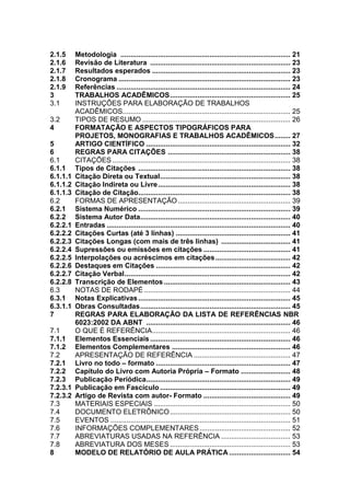 2.1.5
2.1.6
2.1.7
2.1.8
2.1.9
3
3.1
3.2
4
5
6
6.1
6.1.1
6.1.1.1
6.1.1.2
6.1.1.3
6.2
6.2.1
6.2.2
6.2.2.1
6.2.2.2
6.2.2.3
6.2.2.4
6.2.2.5
6.2.2.6
6.2.2.7
6.2.2.8
6.3
6.3.1
6.3.1.1
7
7.1
7.1.1
7.1.2
7.2
7.2.1
7.2.2
7.2.3
7.2.3.1
7.2.3.2
7.3
7.4
7.5
7.6
7.7
7.8
8

Metodologia ...................................................................................... 21
Revisão de Literatura ....................................................................... 23
Resultados esperados ...................................................................... 23
Cronograma ....................................................................................... 23
Referências ........................................................................................ 24
TRABALHOS ACADÊMICOS ............................................................. 25
INSTRUÇÕES PARA ELABORAÇÃO DE TRABALHOS
ACADÊMICOS..................................................................................... 25
TIPOS DE RESUMO ........................................................................... 26
FORMATAÇÃO E ASPECTOS TIPOGRÁFICOS PARA
PROJETOS, MONOGRAFIAS E TRABALHOS ACADÊMICOS ........ 27
ARTIGO CIENTÍFICO ......................................................................... 32
REGRAS PARA CITAÇÕES .............................................................. 38
CITAÇÕES .......................................................................................... 38
Tipos de Citações ............................................................................. 38
Citação Direta ou Textual .................................................................. 38
Citação Indireta ou Livre ................................................................... 38
Citação de Citação............................................................................. 38
FORMAS DE APRESENTAÇÃO ......................................................... 39
Sistema Numérico ............................................................................. 39
Sistema Autor Data............................................................................ 40
Entradas ............................................................................................. 40
Citações Curtas (até 3 linhas) .......................................................... 41
Citações Longas (com mais de três linhas) ................................... 41
Supressões ou emissões em citações ............................................ 41
Interpolações ou acréscimos em citações ...................................... 42
Destaques em Citações .................................................................... 42
Citação Verbal .................................................................................... 42
Transcrição de Elementos ................................................................ 43
NOTAS DE RODAPÉ .......................................................................... 44
Notas Explicativas ............................................................................. 45
Obras Consultadas ............................................................................ 45
REGRAS PARA ELABORAÇÃO DA LISTA DE REFERÊNCIAS NBR
6023:2002 DA ABNT ......................................................................... 46
O QUE É REFERÊNCIA ...................................................................... 46
Elementos Essenciais ....................................................................... 46
Elementos Complementares ............................................................ 46
APRESENTAÇÃO DE REFERÊNCIA ................................................. 47
Livro no todo – formato .................................................................... 47
Capítulo do Livro com Autoria Própria – Formato ......................... 48
Publicação Periódica......................................................................... 49
Publicação em Fascículo .................................................................. 49
Artigo de Revista com autor- Formato ............................................ 49
MATERIAIS ESPECIAIS ..................................................................... 50
DOCUMENTO ELETRÔNICO ............................................................. 50
EVENTOS ........................................................................................... 51
INFORMAÇÕES COMPLEMENTARES .............................................. 52
ABREVIATURAS USADAS NA REFERÊNCIA ................................... 53
ABREVIATURA DOS MESES ............................................................. 53
MODELO DE RELATÓRIO DE AULA PRÁTICA ............................... 54

 
