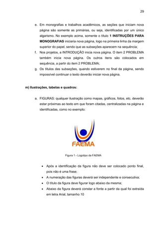 29

e. Em monografias e trabalhos acadêmicos, as seções que iniciam nova
página são somente as primárias, ou seja, identificadas por um único
algarismo. No exemplo acima, somente o título 1 INSTRUÇÕES PARA
MONOGRAFIAS iniciaria nova página, logo na primeira linha da margem
superior do papel, sendo que as subseções aparecem na sequência;
f. Nos projetos, a INTRODUÇÃO inicia nova página. O item 2 PROBLEMA
também inicia nova página. Os outros itens são colocados em
sequência, a partir do item 2 PROBLEMA;
g. Os títulos das subseções, quando estiverem no final da página, sendo
impossível continuar o texto deverão iniciar nova página.

m) IIustrações, tabelas e quadros:

a. FIGURAS: qualquer ilustração como mapas, gráficos, fotos, etc. deverão
estar próximas ao texto em que foram citadas, centralizadas na página e
identificadas, como no exemplo:

Figura 1 - Logotipo da FAEMA



Após a identificação da figura não deve ser colocado ponto final,
pois não é uma frase;



A numeração das figuras deverá ser independente e consecutiva;



O título da figura deve figurar logo abaixo da mesma;



Abaixo da figura deverá constar a fonte a partir da qual foi extraída
em letra Arial, tamanho 10

 
