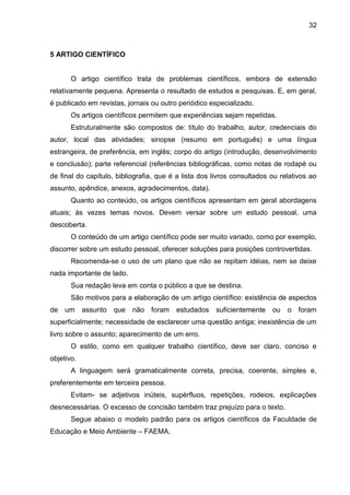 32

5 ARTIGO CIENTÍFICO

O artigo científico trata de problemas científicos, embora de extensão
relativamente pequena. Apresenta o resultado de estudos e pesquisas. E, em geral,
é publicado em revistas, jornais ou outro periódico especializado.
Os artigos científicos permitem que experiências sejam repetidas.
Estruturalmente são compostos de: título do trabalho, autor, credenciais do
autor, local das atividades; sinopse (resumo em português) e uma língua
estrangeira, de preferência, em inglês; corpo do artigo (introdução, desenvolvimento
e conclusão); parte referencial (referências bibliográficas, como notas de rodapé ou
de final do capítulo, bibliografia, que é a lista dos livros consultados ou relativos ao
assunto, apêndice, anexos, agradecimentos, data).
Quanto ao conteúdo, os artigos científicos apresentam em geral abordagens
atuais; às vezes temas novos. Devem versar sobre um estudo pessoal, uma
descoberta.
O conteúdo de um artigo científico pode ser muito variado, como por exemplo,
discorrer sobre um estudo pessoal, oferecer soluções para posições controvertidas.
Recomenda-se o uso de um plano que não se repitam idéias, nem se deixe
nada importante de lado.
Sua redação leva em conta o público a que se destina.
São motivos para a elaboração de um artigo científico: existência de aspectos
de

um

assunto

que

não

foram

estudados

suficientemente

ou

o foram

superficialmente; necessidade de esclarecer uma questão antiga; inexistência de um
livro sobre o assunto; aparecimento de um erro.
O estilo, como em qualquer trabalho científico, deve ser claro, conciso e
objetivo.
A linguagem será gramaticalmente correta, precisa, coerente, simples e,
preferentemente em terceira pessoa.
Evitam- se adjetivos inúteis, supérfluos, repetições, rodeios, explicações
desnecessárias. O excesso de concisão também traz prejuízo para o texto.
Segue abaixo o modelo padrão para os artigos científicos da Faculdade de
Educação e Meio Ambiente – FAEMA.

 