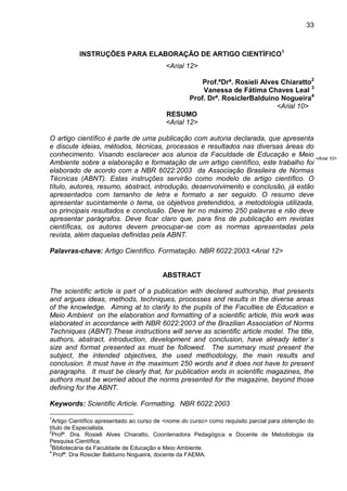 33

INSTRUÇÕES PARA ELABORAÇÃO DE ARTIGO CIENTÍFICO1
<Arial 12>
Prof.ªDrª. Rosieli Alves Chiaratto2
Vanessa de Fátima Chaves Leal 3
Prof. Drª. RosiclerBalduino Nogueira4
<Arial 10>
RESUMO
<Arial 12>
O artigo científico é parte de uma publicação com autoria declarada, que apresenta
e discute ideias, métodos, técnicas, processos e resultados nas diversas áreas do
conhecimento. Visando esclarecer aos alunos da Faculdade de Educação e Meio <Arial 10>
Ambiente sobre a elaboração e formatação de um artigo científico, este trabalho foi
elaborado de acordo com a NBR 6022:2003 da Associação Brasileira de Normas
Técnicas (ABNT). Estas instruções servirão como modelo de artigo científico. O
título, autores, resumo, abstract, introdução, desenvolvimento e conclusão, já estão
apresentados com tamanho de letra e formato a ser seguido. O resumo deve
apresentar sucintamente o tema, os objetivos pretendidos, a metodologia utilizada,
os principais resultados e conclusão. Deve ter no máximo 250 palavras e não deve
apresentar parágrafos. Deve ficar claro que, para fins de publicação em revistas
científicas, os autores devem preocupar-se com as normas apresentadas pela
revista, além daquelas definidas pela ABNT.
Palavras-chave: Artigo Científico. Formatação. NBR 6022:2003.<Arial 12>

ABSTRACT
The scientific article is part of a publication with declared authorship, that presents
and argues ideas, methods, techniques, processes and results in the diverse areas
of the knowledge. Aiming at to clarify to the pupils of the Faculties de Education e
Meio Ambient on the elaboration and formatting of a scientific article, this work was
elaborated in accordance with NBR 6022:2003 of the Brazilian Association of Norms
Techniques (ABNT).These instructions will serve as scientific article model. The title,
authors, abstract, introduction, development and conclusion, have already letter´s
size and format presented as must be followed. The summary must present the
subject, the intended objectives, the used methodology, the main results and
conclusion. It must have in the maximum 250 words and it does not have to present
paragraphs. It must be clearly that, for publication ends in scientific magazines, the
authors must be worried about the norms presented for the magazine, beyond those
defining for the ABNT.
Keywords: Scientific Article. Formatting. NBR 6022:2003
1

Artigo Científico apresentado ao curso de <nome do curso> como requisito parcial para obtenção do
título de Especialista.
2
Profª. Dra. Rosieli Alves Chiaratto, Coordenadora Pedagógica e Docente de Metodologia da
Pesquisa Científica.
3
Bibliotecária da Faculdade de Educação e Meio Ambiente.
4
Profª. Dra Rosicler Balduino Nogueira, docente da FAEMA.

 