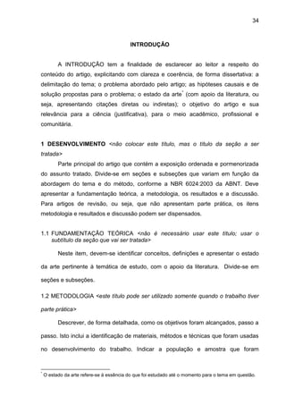34

INTRODUÇÃO

A INTRODUÇÃO tem a finalidade de esclarecer ao leitor a respeito do
conteúdo do artigo, explicitando com clareza e coerência, de forma dissertativa: a
delimitação do tema; o problema abordado pelo artigo; as hipóteses causais e de
solução propostas para o problema; o estado da arte * (com apoio da literatura, ou
seja, apresentando citações diretas ou indiretas); o objetivo do artigo e sua
relevância para a ciência (justificativa), para o meio acadêmico, profissional e
comunitária.

1 DESENVOLVIMENTO <não colocar este título, mas o título da seção a ser
tratada>
Parte principal do artigo que contém a exposição ordenada e pormenorizada
do assunto tratado. Divide-se em seções e subseções que variam em função da
abordagem do tema e do método, conforme a NBR 6024:2003 da ABNT. Deve
apresentar a fundamentação teórica, a metodologia, os resultados e a discussão.
Para artigos de revisão, ou seja, que não apresentam parte prática, os itens
metodologia e resultados e discussão podem ser dispensados.

1.1 FUNDAMENTAÇÃO TEÓRICA <não é necessário usar este título; usar o
subtítulo da seção que vai ser tratada>
Neste item, devem-se identificar conceitos, definições e apresentar o estado
da arte pertinente à temática de estudo, com o apoio da literatura. Divide-se em
seções e subseções.
1.2 METODOLOGIA <este título pode ser utilizado somente quando o trabalho tiver
parte prática>
Descrever, de forma detalhada, como os objetivos foram alcançados, passo a
passo. Isto inclui a identificação de materiais, métodos e técnicas que foram usadas
no desenvolvimento do trabalho. Indicar a população e amostra que foram

*

O estado da arte refere-se à essência do que foi estudado até o momento para o tema em questão.

 