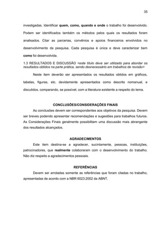 35

investigadas. Identificar quem, como, quando e onde o trabalho foi desenvolvido.
Podem ser identificados também os métodos pelos quais os resultados foram
analisados. Citar as parcerias, convênios e apoios financeiros envolvidos no
desenvolvimento da pesquisa. Cada pesquisa é única e deve caracterizar bem
como foi desenvolvida.
1.3 RESULTADOS E DISCUSSÃO <este título deve ser utilizado para abordar os
resultados obtidos na parte prática, sendo desnecessário em trabalhos de revisão>
Neste item deverão ser apresentados os resultados obtidos em gráficos,
tabelas, figuras, etc. devidamente apresentados como descrito nomanual, e
discutidos, comparando, se possível, com a literatura existente a respeito do tema.

CONCLUSÕES/CONSIDERAÇÕES FINAIS
As conclusões devem ser correspondentes aos objetivos da pesquisa. Devem
ser breves podendo apresentar recomendações e sugestões para trabalhos futuros.
As Considerações Finais geralmente possibilitam uma discussão mais abrangente
dos resultados alcançados.

AGRADECIMENTOS
Este item destina-se a agradecer, sucintamente, pessoas, instituições,
patrocinadores, que realmente colaboraram com o desenvolvimento do trabalho.
Não diz respeito a agradecimentos pessoais.

REFERÊNCIAS
Devem ser arroladas somente as referências que foram citadas no trabalho,
apresentadas de acordo com a NBR 6023:2002 da ABNT.

 