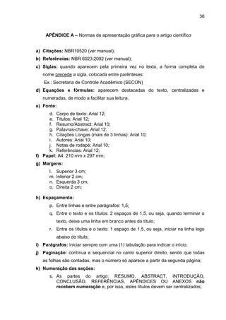 36

APÊNDICE A – Normas de apresentação gráfica para o artigo científico

a) Citações: NBR10520 (ver manual);
b) Referências: NBR 6023:2002 (ver manual);
c) Siglas: quando aparecem pela primeira vez no texto, a forma completa do
nome precede a sigla, colocada entre parênteses:
Ex.: Secretaria de Controle Acadêmico (SECON)
d) Equações e fórmulas: aparecem destacadas do texto, centralizadas e
numeradas, de modo a facilitar sua leitura.
e) Fonte:
d. Corpo de texto: Arial 12;
e. Títulos: Arial 12;
f. Resumo/Abstract: Arial 10;
g. Palavras-chave: Arial 12;
h. Citações Longas (mais de 3 linhas): Arial 10;
i. Autores: Arial 10;
j. Notas de rodapé: Arial 10;
k. Referências: Arial 12;
f) Papel: A4: 210 mm x 297 mm;
g) Margens:
l.
m.
n.
o.

Superior 3 cm;
Inferior 2 cm;
Esquerda 3 cm;
Direita 2 cm;

h) Espaçamento:
p. Entre linhas e entre parágrafos: 1,5;
q. Entre o texto e os títulos: 2 espaços de 1,5, ou seja, quando terminar o
texto, deixe uma linha em branco antes do título;
r. Entre os títulos e o texto: 1 espaço de 1,5, ou seja, iniciar na linha logo
abaixo do título;
i) Parágrafos: iniciar sempre com uma (1) tabulação para indicar o início;
j) Paginação: contínua e sequencial no canto superior direito, sendo que todas
as folhas são contadas, mas o número só aparece a partir da segunda página;
k) Numeração das seções:
s. As partes do artigo: RESUMO, ABSTRACT, INTRODUÇÃO,
CONCLUSÃO, REFERÊNCIAS, APÊNDICES OU ANEXOS não
recebem numeração e, por isso, estes títulos devem ser centralizados;

 