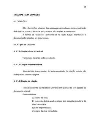 38

6 REGRAS PARA CITAÇÕES

6.1 CITAÇÕES

São informações retiradas das publicações consultadas para a realização
de trabalhos, com o objetivo de enriquecer as informações apresentadas.
A norma de "Citações" apresenta-se na NBR 10520: informação e
documentação: citações em documentos.

6.1.1 Tipos de Citações

6. 1.1.1 Citação direta ou textual

Transcrição literal do texto consultado.

6. 1.1.2 Citação indireta ou livre

Menção livre (interpretação) do texto consultado. Na citação indireta não
é obrigatório colocar a página.

6. 1.1.3 Citação de citação

Transcrição direta ou indireta de um texto em que não se teve acesso ao
documento original.
Deve-se indicar:
a) autoria da obra;
b) expressão latina apud ou citado por, seguida da autoria da
obra consultada;
c) data de publicação;
d) página da obra consultada.

 
