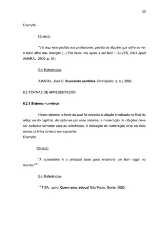 39

Exemplo:

No texto

"Vai aqui este pedido aos professores, pedido de alguém que sofre ao ver
o rosto aflito das crianças [...] 'Por favor, me ajude a ser feliz'." (ALVES, 2001 apud
AMARAL, 2002, p. 95).

Em Referências

AMARAL, José C. Buscando sentidos. Divinópolis: [s. n.], 2002.

6.2 FORMAS DE APRESENTAÇÃO

6.2.1 Sistema numérico

Nesse sistema, a fonte da qual foi extraída a citação é indicada no final do
artigo ou do capítulo. Ao optar-se por esse sistema, a numeração de citações deve
ser atribuída somente para as referências. A indicação da numeração deve ser feita
acima da linha do texto em expoente.
Exemplo:

No texto

"A autoestima é a principal base para encontrar um bom lugar no
mundo."18

Em Referências
18

TIBA, Içami. Quem ama, educa! São Paulo: Gente, 2002.

 