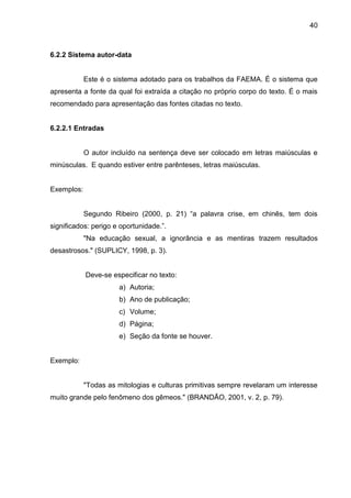 40

6.2.2 Sistema autor-data

Este é o sistema adotado para os trabalhos da FAEMA. É o sistema que
apresenta a fonte da qual foi extraída a citação no próprio corpo do texto. É o mais
recomendado para apresentação das fontes citadas no texto.

6.2.2.1 Entradas

O autor incluído na sentença deve ser colocado em letras maiúsculas e
minúsculas. E quando estiver entre parênteses, letras maiúsculas.

Exemplos:
Segundo Ribeiro (2000, p. 21) “a palavra crise, em chinês, tem dois
significados: perigo e oportunidade.”.
"Na educação sexual, a ignorância e as mentiras trazem resultados
desastrosos." (SUPLICY, 1998, p. 3).

Deve-se especificar no texto:
a) Autoria;
b) Ano de publicação;
c) Volume;
d) Página;
e) Seção da fonte se houver.

Exemplo:

"Todas as mitologias e culturas primitivas sempre revelaram um interesse
muito grande pelo fenômeno dos gêmeos." (BRANDÃO, 2001, v. 2, p. 79).

 