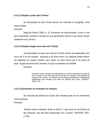 41

6.2.2.2 Citações curtas (até 3 linhas)

As transcrições de até 3 linhas devem ser inseridas no parágrafo, entre
aspas duplas.
Exemplo:
Segundo Brand (1998, p. 9) "momentos de descontração, humor e riso
são necessários: quebram a tensão em que geralmente vivemos e ao mesmo tempo
fortalecem-nos o ânimo.”

6.2.2.3 Citações longas (com mais de 3 linhas)

As transcrições no texto com mais de 3 linhas devem ser destacadas com
recuo de 4 cm da margem esquerda e de fonte menor. As citações longas devem
ser digitadas em espaço simples, sem aspas, em letra menor que a do corpo de
texto. Sugere-se fonte Arial, tamanho 10 para os trabalhos da FAEMA.
Exemplo:
A pessoa inteira é aquela que estabelece um contato significativo e profundo
com o mundo à sua volta. Ela não só escuta a si mesma, como também às
vozes de seu mundo. A extensão de sua própria experiência é infinitamente
multiplicada pela empatia que sente em relação aos outros. (POWELL,
2000,p. 84).

6.2.2.4 Supressões ou omissões em citações

As omissões de palavras ou frases são indicadas pelo uso de reticências
entre colchetes.
Exemplo:

"Quando estiver relaxado, feche os olhos [...] aja como se você fosse do
tipo tranquilo, que não está preocupado com o tempo." (WILSON, 2001,
p.135).

 