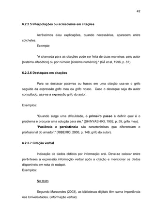 42

6.2.2.5 Interpolações ou acréscimos em citações

Acréscimos e/ou explicações, quando necessárias, aparecem entre
colchetes.
Exemplo:

"A chamada para as citações pode ser feita de duas maneiras: pelo autor
[sistema alfabético] ou por número [sistema numérico]." (SÁ et al, 1996, p. 87).

6.2.2.6 Destaques em citações

Para se destacar palavras ou frases em uma citação usa-se o grifo
seguido da expressão grifo meu ou grifo nosso. Caso o destaque seja do autor
consultado, usa-se a expressão grifo do autor.

Exemplos:

"Quando surge uma dificuldade, o primeiro passo é definir qual é o
problema e procurar uma solução para ele." (SHINYASHIKI, 1992, p. 59, grifo meu).
"Paciência e persistência são características que diferenciam o
profissional do amador." (RIBEIRO, 2000, p. 148, grifo do autor).

6.2.2.7 Citação verbal

Indicação de dados obtidos por informação oral. Deve-se colocar entre
parênteses a expressão informação verbal após a citação e mencionar os dados
disponíveis em nota de rodapé.
Exemplos:

No texto

Segundo Marcondes (2003), as bibliotecas digitais têm suma importância
nas Universidades. (informação verbal).

 