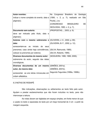 44

Autor eventos:

No Congresso Brasileiro de Geologia

indicar o nome completo do evento, data e (1990, v. 2, p. 7), realizado em São
página(s).

Paulo[...] ou
(CONGRESSO

BRASILEIRO

GEOLOGIA, 1990, v. 2, p. 7).
Documento sem autoria:

(PROPOSTAS..., 2003, p. 9).

deve ser indicado pelo título, data e
página(s).
Autores com o mesmo sobrenome e (OLIVEIRA, J. C., 2002, p. 89).
data:

(OLIVEIRA, B. F., 2002, p. 12).

acrescentam-se

as

iniciais

de

seus

prenomes; caso ainda haja coincidências, (SILVA, Raimundo, 1989).
colocar os prenomes por extenso.

(SILVA, Roberto, 1989).

Diversos documentos do mesmo autor:

(NOGUEIRA, 1996, 1999, 2000).

sobrenome do autor, seguido das datas
cronológicas.
Diversos documentos de um mesmo (SIMÕES, 2001a).
autor, da mesma data:

(SIMÕES, 2001b).

acrescentar ao ano letras minúsculas em Segundo Fagundes (1998a, 1998b).
ordem alfabética.

6.3 NOTAS DE RODAPÉ

São indicações, observações ou aditamentos ao texto feito pelo autor.
Ajudam a prestar esclarecimentos que não foram incluídos no texto, para não
interromper a leitura.
As notas devem ser digitadas em espaço simples, em fonte menor do que
o usado no texto e separadas do texto por um traço horizontal de 3 cm a partir da
margem esquerda.

DE

 