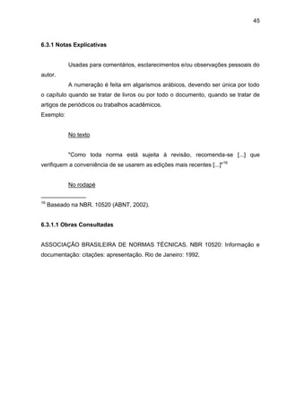 45

6.3.1 Notas Explicativas

Usadas para comentários, esclarecimentos e/ou observações pessoais do
autor.
A numeração é feita em algarismos arábicos, devendo ser única por todo
o capítulo quando se tratar de livros ou por todo o documento, quando se tratar de
artigos de periódicos ou trabalhos acadêmicos.
Exemplo:

No texto

"Como toda norma está sujeita à revisão, recomenda-se [...] que
verifiquem a conveniência de se usarem as edições mais recentes [...]" 16

No rodapé
______________
16

Baseado na NBR. 10520 (ABNT, 2002).

6.3.1.1 Obras Consultadas

ASSOCIAÇÃO BRASILEIRA DE NORMAS TÉCNICAS. NBR 10520: Informação e
documentação: citações: apresentação. Rio de Janeiro: 1992.

 