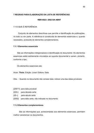 46

7 REGRAS PARA ELABORAÇÃO DA LISTA DE REFERÊNCIAS
NBR 6023: 2002 DA ABNT

7.1 O QUE É REFERÊNCIA

Conjunto de elementos descritivos que permite a identificação de publicações,
no todo ou em parte. A referência é constituída de elementos essenciais e, quando
necessário, acrescida de elementos complementares.

7.1.1 Elementos essenciais

São as informações indispensáveis à identificação do documento. Os elementos
essenciais estão estritamente vinculados ao suporte documental e variam, portanto,
conforme o tipo.

Os elementos essenciais são:

Autor. Título. Edição. Local: Editora, Data.

Obs. : Quando no documento não constar data, indicar uma das datas prováveis:

[2001?] para data provável
[200-]

para década certa

[20--]

para século certo

[2002]

para data certa, não indicada no documento

7.1.2 Elementos complementares

São as informações que, acrescentadas aos elementos essenciais, permitem
melhor caracterizar os documentos.

 