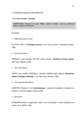 47

7.2 APRESENTAÇÃO DE REFERÊNCIAS

7.2.1 Livro no todo - Formato
SOBRENOME, Prenome do autor. Título: subtítulo. Edição. Local de publicação:
Editora, Data de Publicação.

Exemplos:


Referência comum autor:

GUYTON, Arthur C. Fisiologia humana. 6. ed. Rio de Janeiro: Guanabara Koogan,
1998.


Com dois autores:

DÂNGELO, José Geraldo; FATTINI, Carlo Américo. Anatomia humana básica.
São Paulo: Atheneu, 2000.


Com três autores:

VIEIRA, Enio Cardillo; GAZZINELLI, Giovanni; MARES-GUIA, Marcos. Bioquímica
celular e biologia molecular. 2. ed. São Paulo: Atheneu, 1999.


Com mais de três autores:

JANEWAY, Charles A. et al. Imunobiologia: o sistema imunológico na saúde e na
doença. 4. ed. Porto Alegre: Artmed, 2000.


Sem autor:

ECONOMIA política e seguridade social: uma contribuição à crítica (coletânea de
textos). [S.l.]: ANFIP, 1999.

 