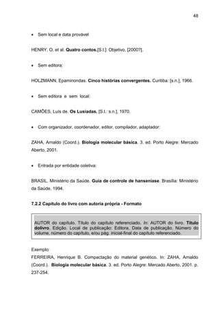 48



Sem local e data provável

HENRY, O. et al. Quatro contos.[S.l.]: Objetivo, [2000?].


Sem editora:

HOLZMANN, Epaminondas. Cinco histórias convergentes. Curitiba: [s.n.], 1966.


Sem editora e sem local:

CAMÕES, Luís de. Os Lusíadas. [S.l.: s.n.], 1970.


Com organizador, coordenador, editor, compilador, adaptador:

ZAHA, Arnaldo (Coord.). Biologia molecular básica. 3. ed. Porto Alegre: Mercado
Aberto, 2001.


Entrada por entidade coletiva:

BRASIL. Ministério da Saúde. Guia de controle de hanseníase. Brasília: Ministério
da Saúde, 1994.

7.2.2 Capítulo do livro com autoria própria - Formato

AUTOR do capítulo. Título do capítulo referenciado. In: AUTOR do livro. Título
dolivro. Edição. Local de publicação: Editora, Data de publicação. Número do
volume, número do capítulo, e/ou pág. inicial-final do capítulo referenciado.

Exemplo:
FERREIRA, Henrique B. Compactação do material genético. In: ZAHA, Arnaldo
(Coord.). Biologia molecular básica. 3. ed. Porto Alegre: Mercado Aberto, 2001. p.
237-254.

 